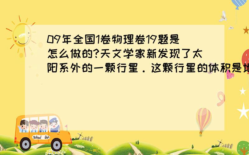 09年全国1卷物理卷19题是怎么做的?天文学家新发现了太阳系外的一颗行星。这颗行星的体积是地球的4．7倍，质量是地球的25倍。已知某一近地卫星绕地球运动的周期约为1．4小时，引力常量G