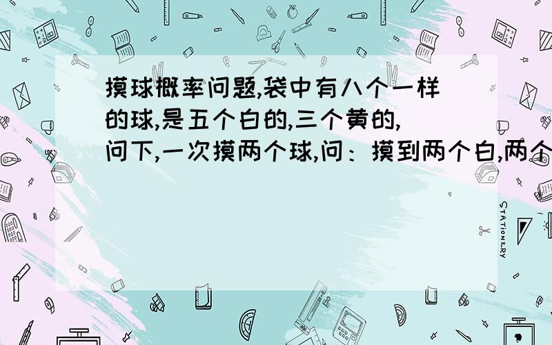 摸球概率问题,袋中有八个一样的球,是五个白的,三个黄的,问下,一次摸两个球,问：摸到两个白,两个黄或是一白一黄哪个概率大我也觉得是，不过我记得我们讲的是一白一黄的概率大啊