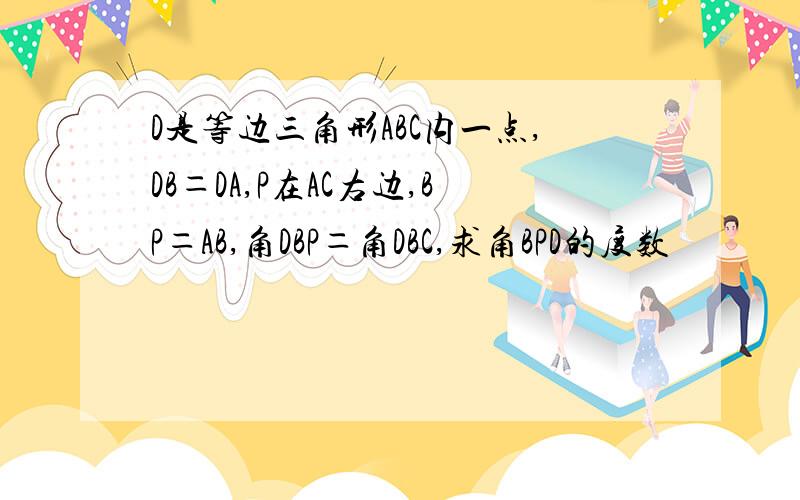 D是等边三角形ABC内一点,DB＝DA,P在AC右边,BP＝AB,角DBP＝角DBC,求角BPD的度数