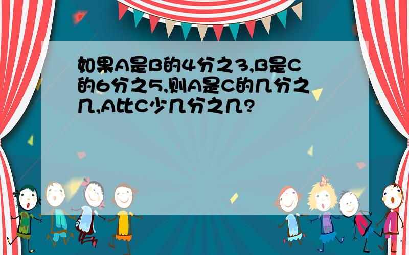 如果A是B的4分之3,B是C的6分之5,则A是C的几分之几,A比C少几分之几?