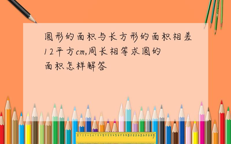 圆形的面积与长方形的面积相差12平方cm,周长相等求圆的面积怎样解答