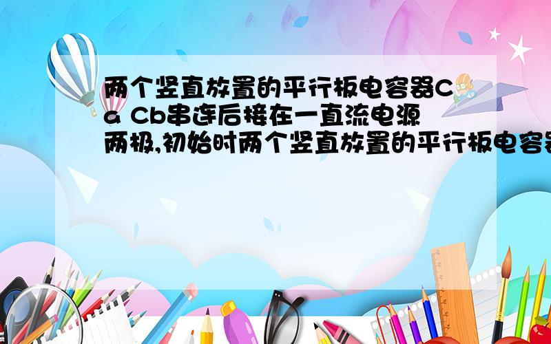 两个竖直放置的平行板电容器Ca Cb串连后接在一直流电源两极,初始时两个竖直放置的平行板电容器Ca Cb串连后接在一直流电源两极,初始时两电容器的电容数值相等.电容器Cb内悬有一带电质点,