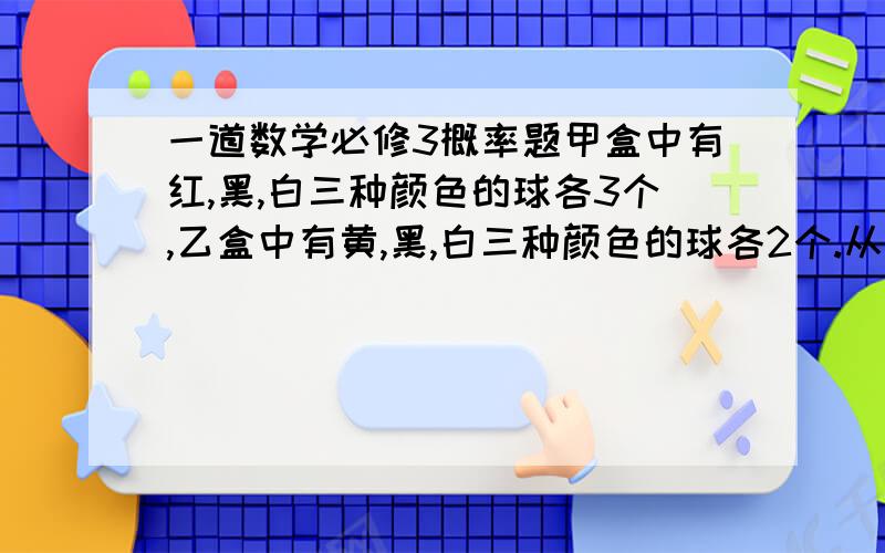 一道数学必修3概率题甲盒中有红,黑,白三种颜色的球各3个,乙盒中有黄,黑,白三种颜色的球各2个.从两个盒子中各取1个球,求取出的两个球是不同颜色的概率.最好有详细的解题过程,谢谢!