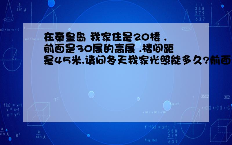 在秦皇岛 我家住是20楼 .前面是30层的高层 .楼间距是45米.请问冬天我家光照能多久?前面得高层 是否能挡着 挡着多少的阳光!在冬季,我是感觉前面一栋 和我后面的 光照 一样,因为毕竟是20层