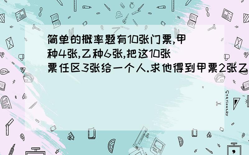 简单的概率题有10张门票,甲种4张,乙种6张,把这10张票任区3张给一个人.求他得到甲票2张乙票1张的概率.求他至少得到甲种票1张的概率.