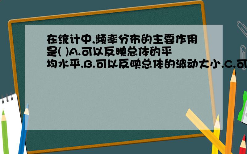 在统计中,频率分布的主要作用是( )A.可以反映总体的平均水平.B.可以反映总体的波动大小.C.可以估计总体的分布情况.D.可以看出总体的最大值和最小值.