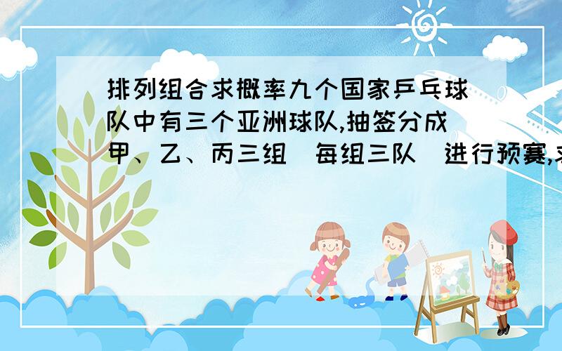 排列组合求概率九个国家乒乓球队中有三个亚洲球队,抽签分成甲、乙、丙三组（每组三队）进行预赛,求：（1）三个组各有一个亚洲国家队的概率（2）至少有两个亚洲国家队分到一组的概率