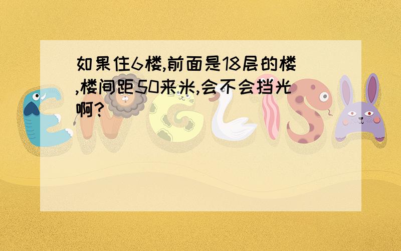 如果住6楼,前面是18层的楼,楼间距50来米,会不会挡光啊?