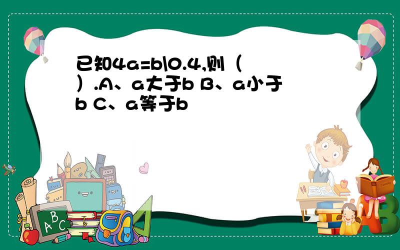 已知4a=b\0.4,则（ ）.A、a大于b B、a小于b C、a等于b