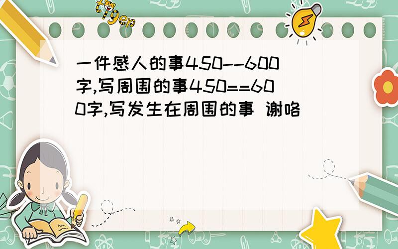 一件感人的事450--600字,写周围的事450==600字,写发生在周围的事 谢咯