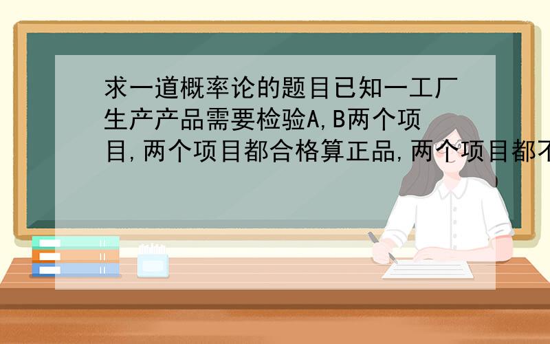 求一道概率论的题目已知一工厂生产产品需要检验A,B两个项目,两个项目都合格算正品,两个项目都不合格算不合格品,只有一个项目合格算返修品,A的合格率为90%,B的合格率为85%,不合格率为5%,