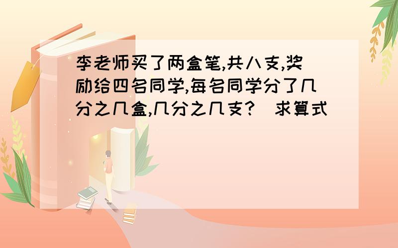 李老师买了两盒笔,共八支,奖励给四名同学,每名同学分了几分之几盒,几分之几支?(求算式）