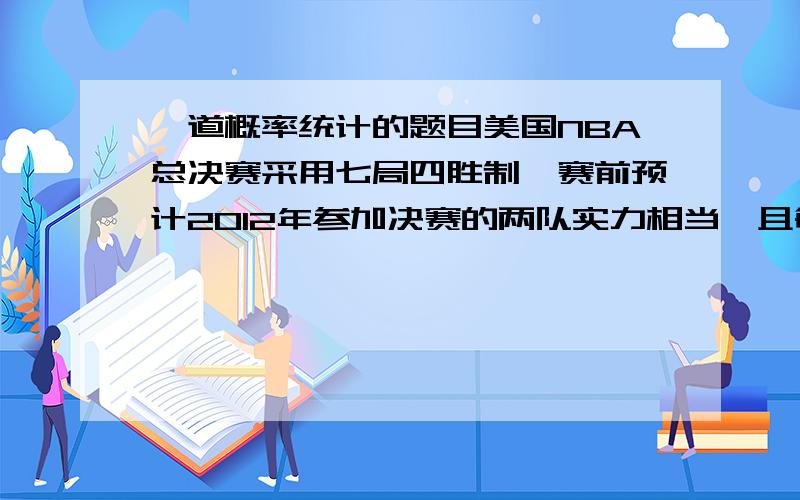 一道概率统计的题目美国NBA总决赛采用七局四胜制,赛前预计2012年参加决赛的两队实力相当,且每场比赛组织者可获得200万美元,问:(1)比赛只打4场的概率是多少?(2)组织者在本次比赛中获利不低