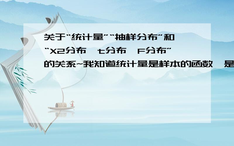 关于“统计量”“抽样分布”和“X2分布、t分布、F分布”的关系~我知道统计量是样本的函数,是对原始数据的整理.抽样分布是统计量的概率分布.课本上说卡方分布、t分布和F分布是在正态总