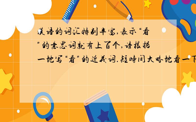 汉语的词汇特别丰富,表示“看”的意思词就有上百个,请根据一地写“看”的近义词.短时间大略地看一下（ ）；踮起脚跟像远处望( )；站在高处看（ ）；抬头向上看（ ）；低头向下看（ ）