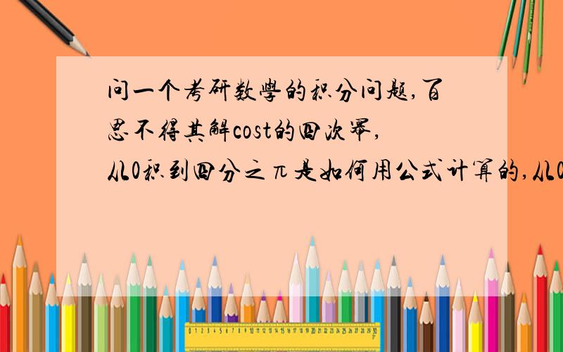 问一个考研数学的积分问题,百思不得其解cost的四次幂,从0积到四分之π是如何用公式计算的,从0积到二分之π那个公式我知道我知道可以用二倍角算 但是我想知道有没有更简便的方法 毕竟cost