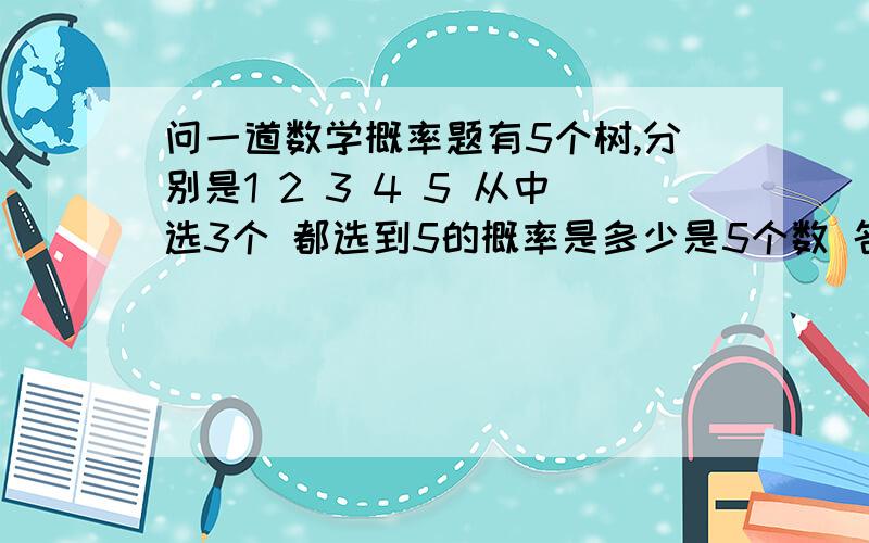 问一道数学概率题有5个树,分别是1 2 3 4 5 从中选3个 都选到5的概率是多少是5个数 名字分别是1 2 3 4 5