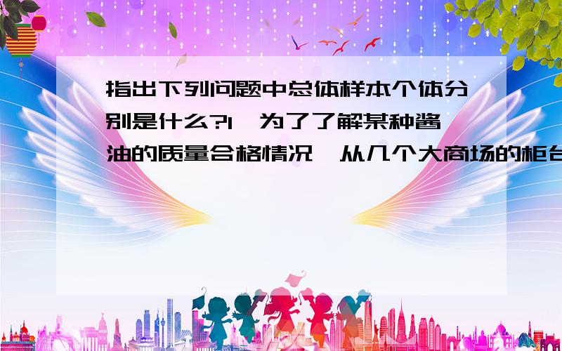 指出下列问题中总体样本个体分别是什么?1,为了了解某种酱油的质量合格情况,从几个大商场的柜台上工购买了三十瓶酱油进行化验.2,为了了解某商店的日营业额,现抽出某月里的六天的营业