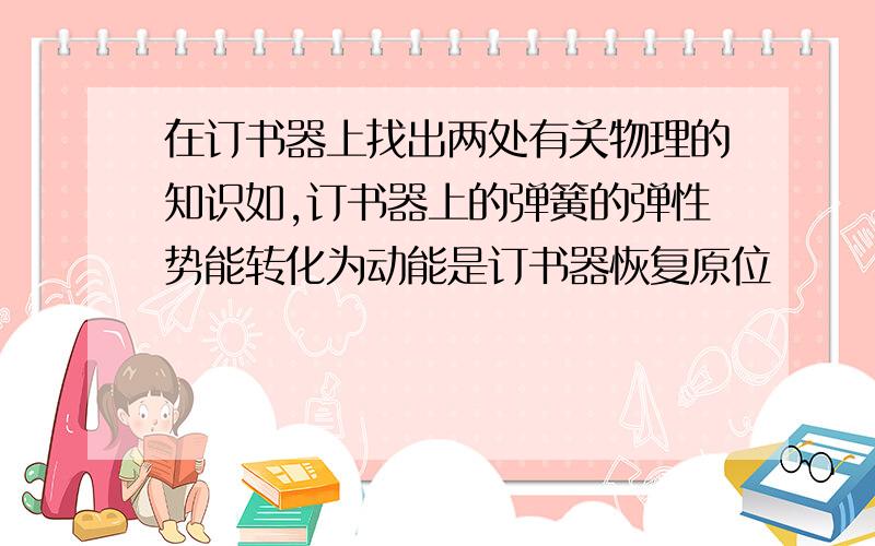 在订书器上找出两处有关物理的知识如,订书器上的弹簧的弹性势能转化为动能是订书器恢复原位