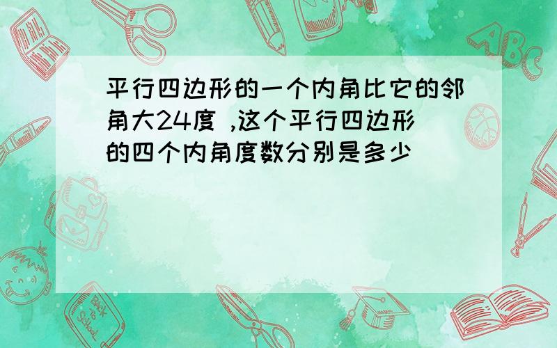 平行四边形的一个内角比它的邻角大24度 ,这个平行四边形的四个内角度数分别是多少