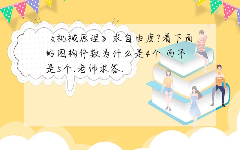 《机械原理》求自由度?看下面的图构件数为什么是4个 而不是5个.老师求答.