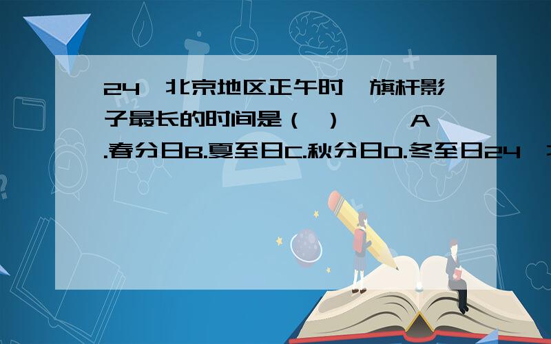 24、北京地区正午时,旗杆影子最长的时间是（ ） 　　A.春分日B.夏至日C.秋分日D.冬至日24、北京地区正午时,旗杆影子最长的时间是（ ）　　A.春分日B.夏至日C.秋分日D.冬至日