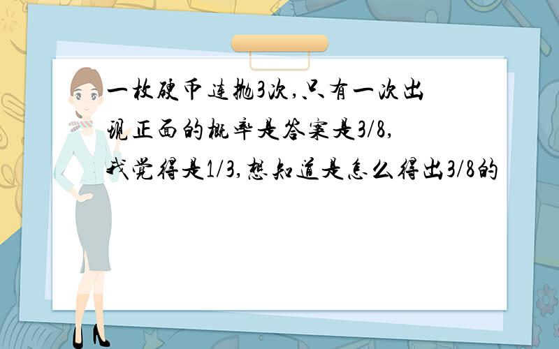 一枚硬币连抛3次,只有一次出现正面的概率是答案是3/8,我觉得是1/3,想知道是怎么得出3/8的