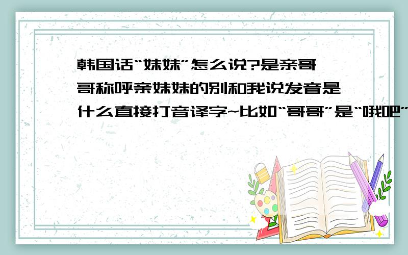 韩国话“妹妹”怎么说?是亲哥哥称呼亲妹妹的别和我说发音是什么直接打音译字~比如“哥哥”是“哦吧”