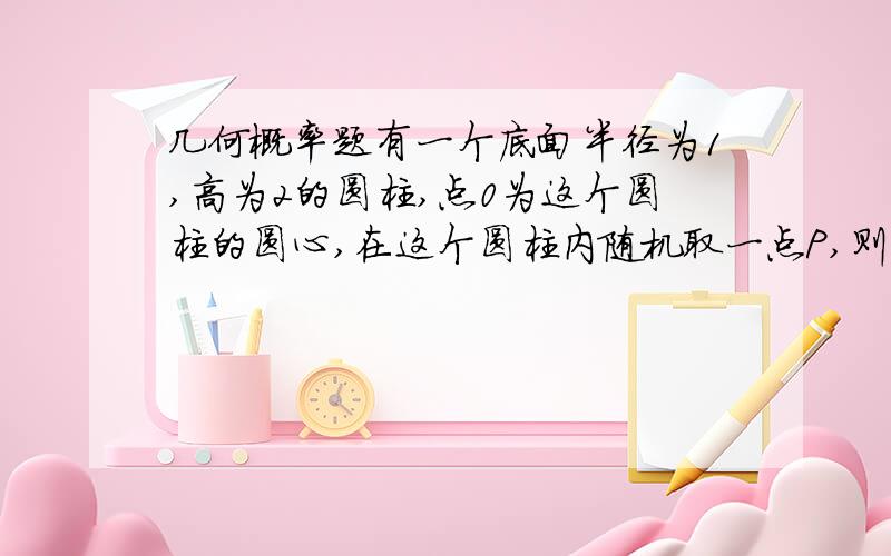 几何概率题有一个底面半径为1,高为2的圆柱,点0为这个圆柱的圆心,在这个圆柱内随机取一点P,则点P到点O的距离大于1的概率为