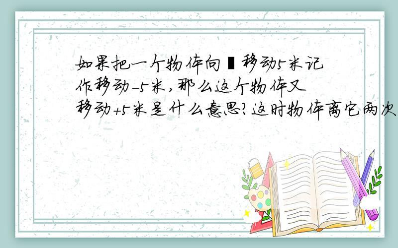 如果把一个物体向後移动5米记作移动-5米,那么这个物体又移动+5米是什么意思?这时物体离它两次移动前的位置多远?