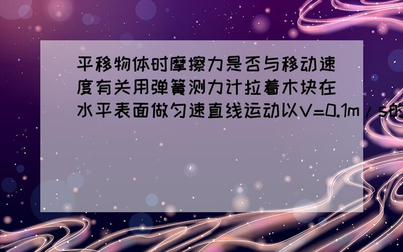 平移物体时摩擦力是否与移动速度有关用弹簧测力计拉着木块在水平表面做匀速直线运动以V=0.1m/s的速度拉动时 ,弹簧测力计示数为F=2N,此木块受到的摩擦力____2N;若以V=5cm/s的速度拉动时 ,弹簧