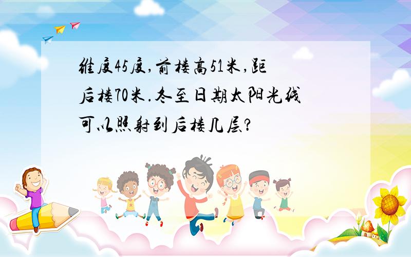维度45度,前楼高51米,距后楼70米.冬至日期太阳光线可以照射到后楼几层?