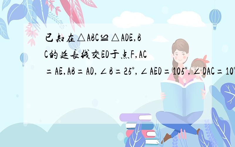 已知在△ABC≌△ADE,BC的延长线交ED于点F,AC=AE,AB=AD,∠B=25°,∠AED=105°,∠DAC=10°则∠DFB为多少度