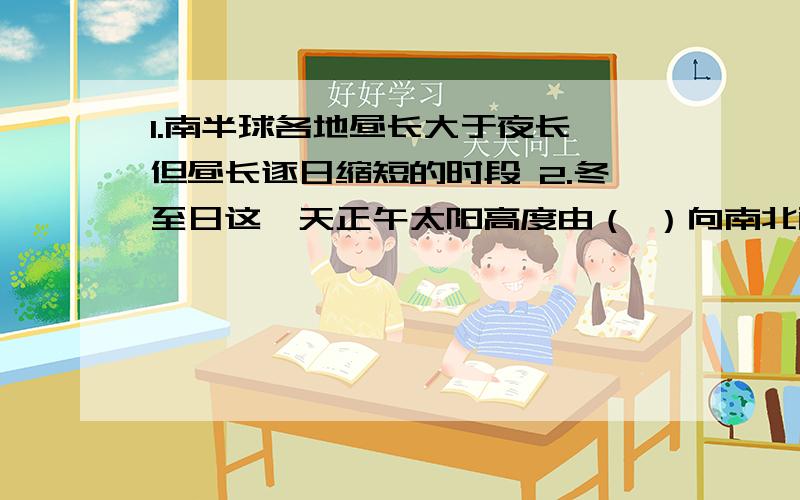 1.南半球各地昼长大于夜长,但昼长逐日缩短的时段 2.冬至日这一天正午太阳高度由（ ）向南北两侧降低；正午从什么时候到什么时候