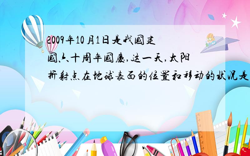 2009年10月1日是我国建国六十周年国庆,这一天,太阳折射点在地球表面的位置和移动的状况是A 在南半球 向北移动 B 在北半球 向南移动 C在南半球,向南移动 D 在北半球 向北移动