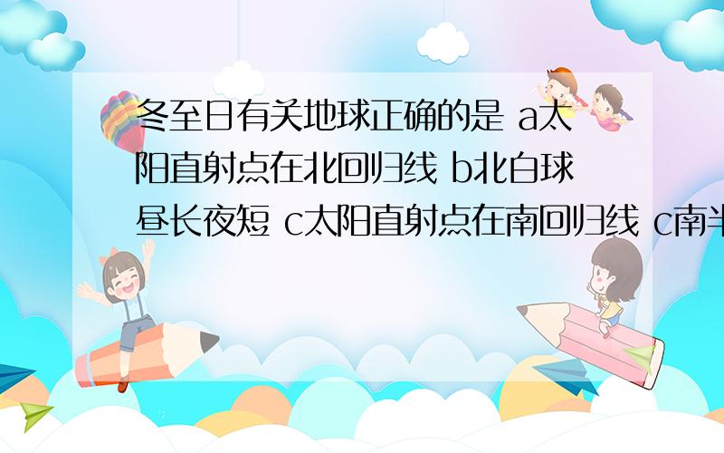 冬至日有关地球正确的是 a太阳直射点在北回归线 b北白球昼长夜短 c太阳直射点在南回归线 c南半球昼长夜短