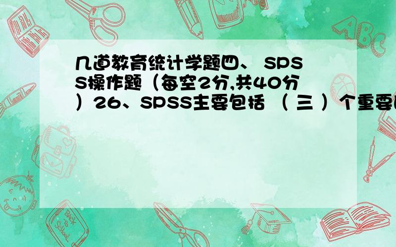 几道教育统计学题四、 SPSS操作题（每空2分,共40分）26、SPSS主要包括 （ 三 ）个重要的窗口,Data Editor是 （数据编辑） 窗口,在一次操作中只能打开 （ ）个.27、Viewer是 （ 输出 ） 窗口,在一次