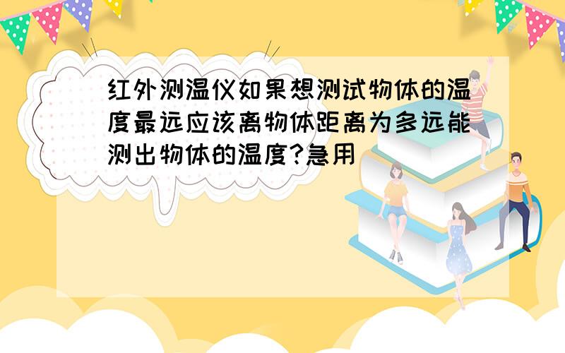 红外测温仪如果想测试物体的温度最远应该离物体距离为多远能测出物体的温度?急用