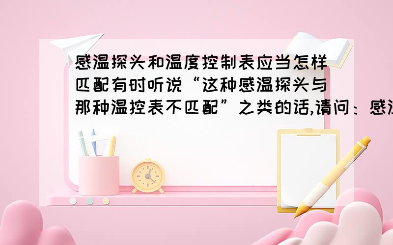 感温探头和温度控制表应当怎样匹配有时听说“这种感温探头与那种温控表不匹配”之类的话,请问：感温探头和温度控制仪表有哪些种类?它们之间应当如何匹配?