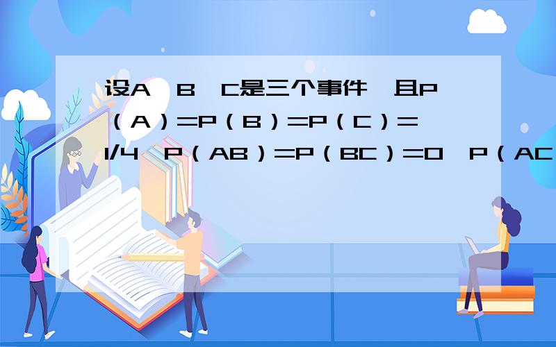 设A,B,C是三个事件,且P（A）=P（B）=P（C）=1/4,P（AB）=P（BC）=0,P（AC）=1/81;求A,B,C至少有一个发生的概率.2;已知P（A）=1/2,P（B)=1/3,P(C)=1/5,P(AB)=1/10,P(AC)=1/15,P(BC)=1/20,P(ABC)=1/30,求A∪B,A∪B∩C.