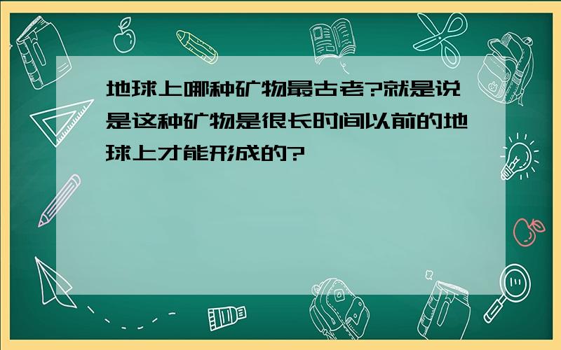 地球上哪种矿物最古老?就是说是这种矿物是很长时间以前的地球上才能形成的?