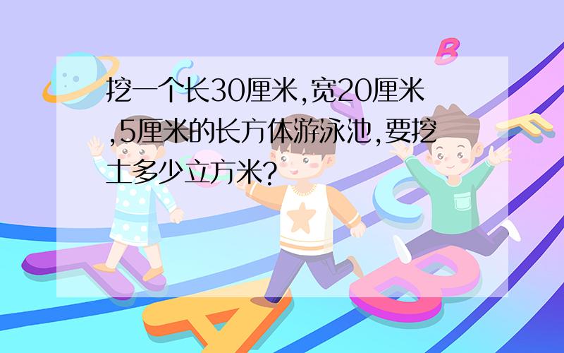 挖一个长30厘米,宽20厘米,5厘米的长方体游泳池,要挖土多少立方米?