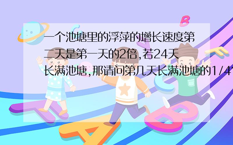 一个池塘里的浮萍的增长速度第二天是第一天的2倍,若24天长满池塘,那请问第几天长满池塘的1/4?