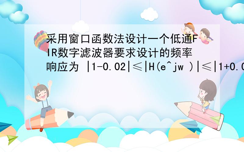 采用窗口函数法设计一个低通FIR数字滤波器要求设计的频率响应为 |1-0.02|≤|H(e^jw )|≤|1+0.02|          |w|≤0.3π                                                   |H(e^jw )|≤0.02                             0.4π ≤|w|