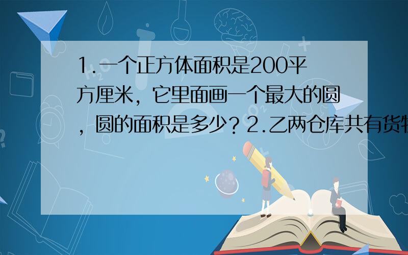 1.一个正方体面积是200平方厘米，它里面画一个最大的圆，圆的面积是多少？2.乙两仓库共有货物200吨，如果从甲仓库运15吨到乙仓库，甲.乙两仓货物的重量比为3比2，那么 甲仓库比乙仓库原