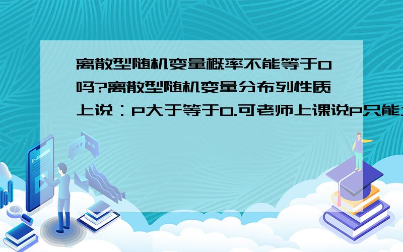 离散型随机变量概率不能等于0吗?离散型随机变量分布列性质上说：P大于等于0.可老师上课说P只能大于0,不能等于0.是老师错了还是有其它原因.