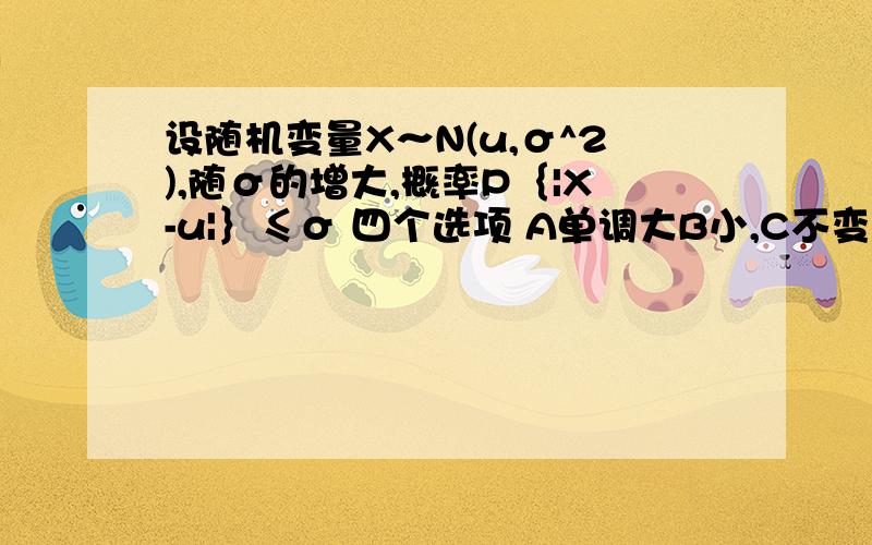 设随机变量X～N(u,σ^2),随σ的增大,概率P｛|X-u|｝≤σ 四个选项 A单调大B小,C不变 D不定概率论与数理统计