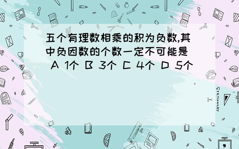 五个有理数相乘的积为负数,其中负因数的个数一定不可能是( A 1个 B 3个 C 4个 D 5个