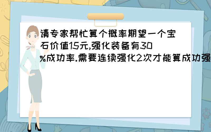 请专家帮忙算个概率期望一个宝石价值15元,强化装备有30%成功率.需要连续强化2次才能算成功强化.也就是说若第一次成功第二次失败是没有效果的.现在有辅助宝石2种一种是18元加5%的成功率