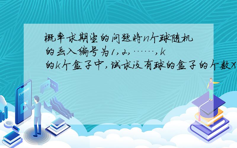 概率求期望的问题将n个球随机的丢入编号为1,2,……,k的k个盒子中,试求没有球的盒子的个数X的数学期望 要求：写出过程,尽可能详细一些吧,我已经被绕晕了~那个……您复制答案好歹看一下